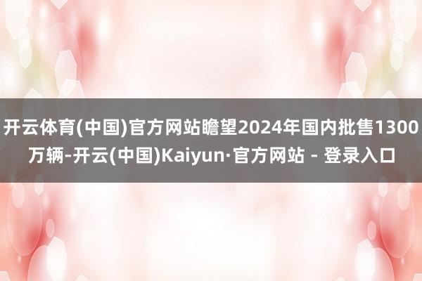 开云体育(中国)官方网站瞻望2024年国内批售1300万辆-开云(中国)Kaiyun·官方网站 - 登录入口