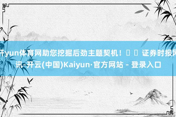 开yun体育网助您挖掘后劲主题契机！		　　证券时报网讯-开云(中国)Kaiyun·官方网站 - 登录入口