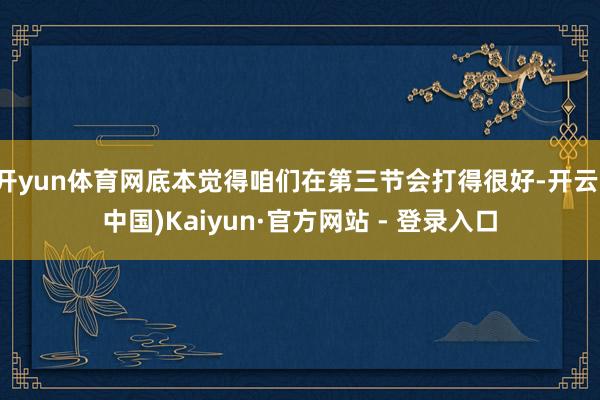 开yun体育网底本觉得咱们在第三节会打得很好-开云(中国)Kaiyun·官方网站 - 登录入口