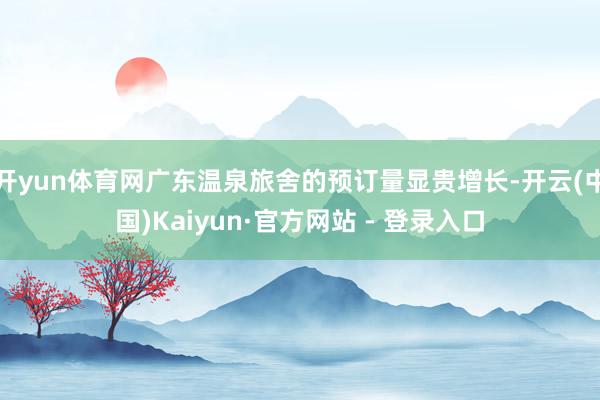 开yun体育网广东温泉旅舍的预订量显贵增长-开云(中国)Kaiyun·官方网站 - 登录入口