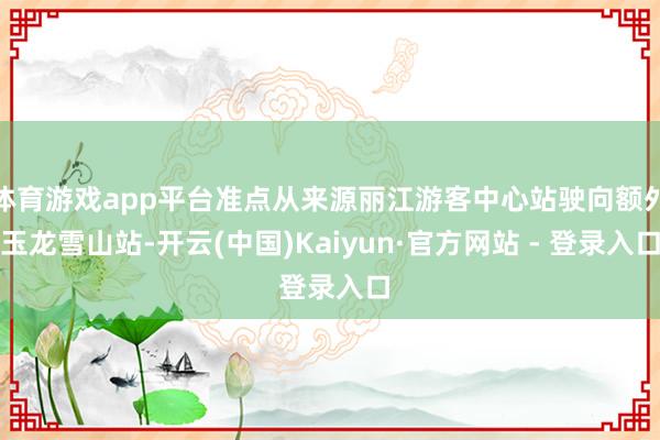 体育游戏app平台准点从来源丽江游客中心站驶向额外玉龙雪山站-开云(中国)Kaiyun·官方网站 - 登录入口